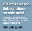 2012/13 Season
subscriptions on sale April 27! Donors, Subscribers, and Email Club receive priority seating. Find Our More