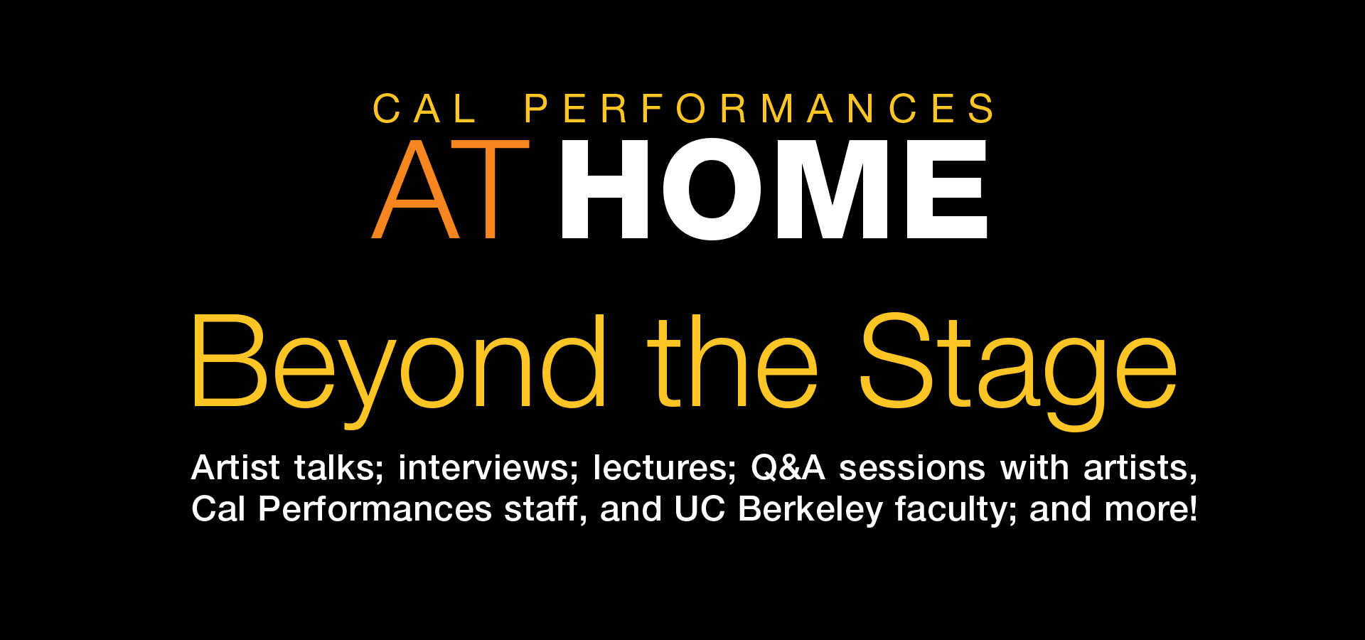 Cal Performances at Home: Beyond the Stage. Artist talks; interviews; lectures; Q&A sessions with artists, Cal Performances staff, and UC Berkeley faculty; and more!